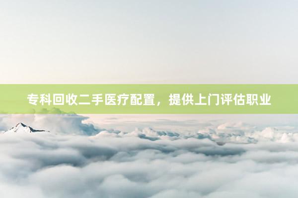 专科回收二手医疗配置，提供上门评估职业